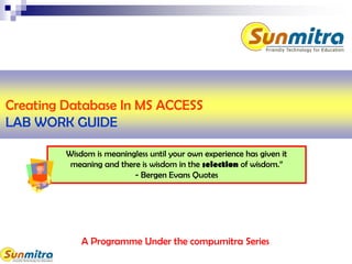 A Programme Under the compumitra Series
Wisdom is meaningless until your own experience has given it
meaning and there is wisdom in the selection of wisdom.”
- Bergen Evans Quotes
Creating Database In MS ACCESS
LAB WORK GUIDE
 