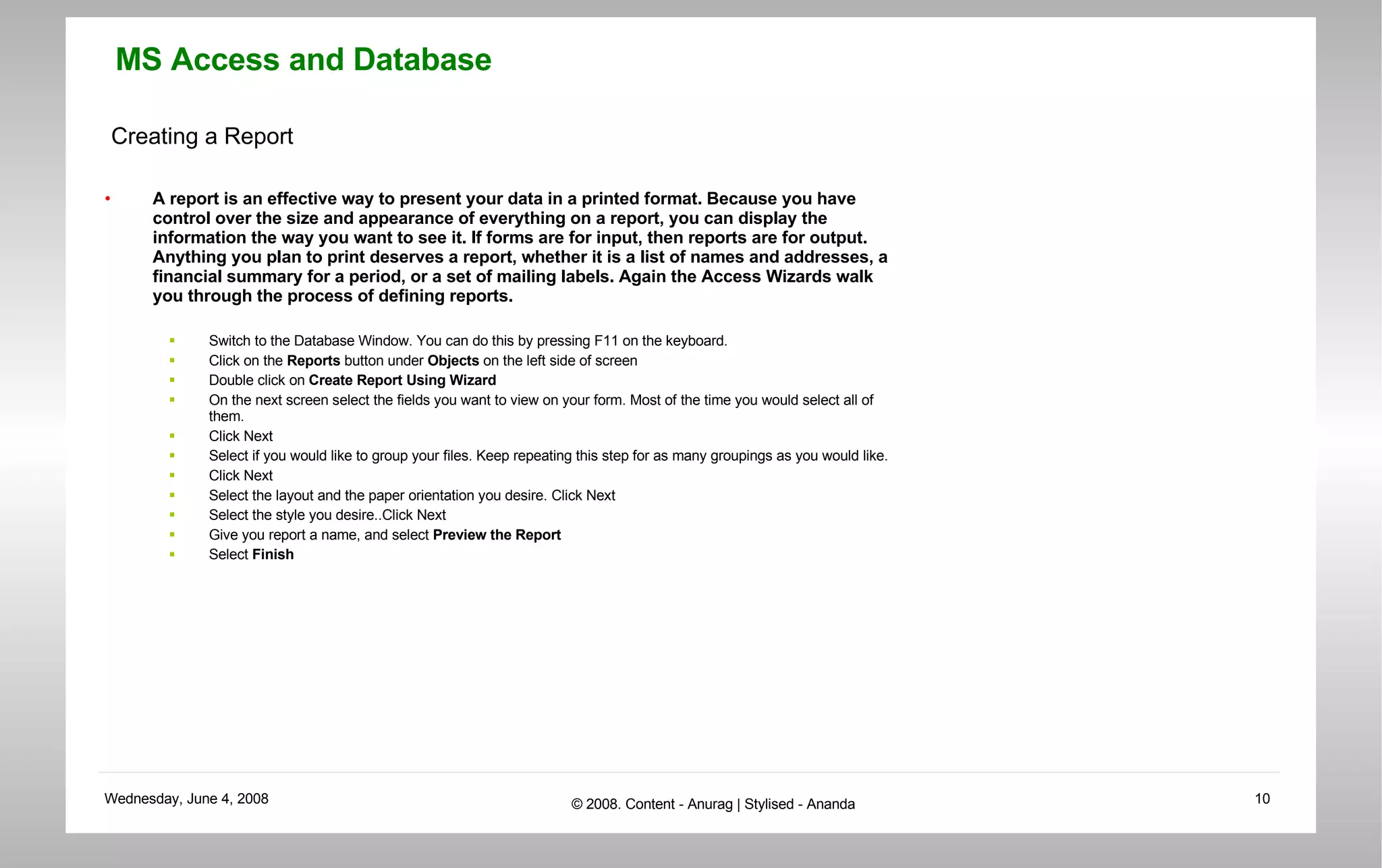 Creating a Report A report is an effective way to present your data in a printed format. Because you have control over the size and appearance of everything on a report, you can display the information the way you want to see it. If forms are for input, then reports are for output. Anything you plan to print deserves a report, whether it is a list of names and addresses, a financial summary for a period, or a set of mailing labels. Again the Access Wizards walk you through the process of defining reports.  Switch to the Database Window. You can do this by pressing F11 on the keyboard.  Click on the  Reports  button under  Objects  on the left side of screen  Double click on  Create Report Using Wizard  On the next screen select the fields you want to view on your form. Most of the time you would select all of them.  Click Next  Select if you would like to group your files. Keep repeating this step for as many groupings as you would like.  Click Next  Select the layout and the paper orientation you desire. Click Next  Select the style you desire..Click Next  Give you report a name, and select  Preview the Report   Select  Finish 