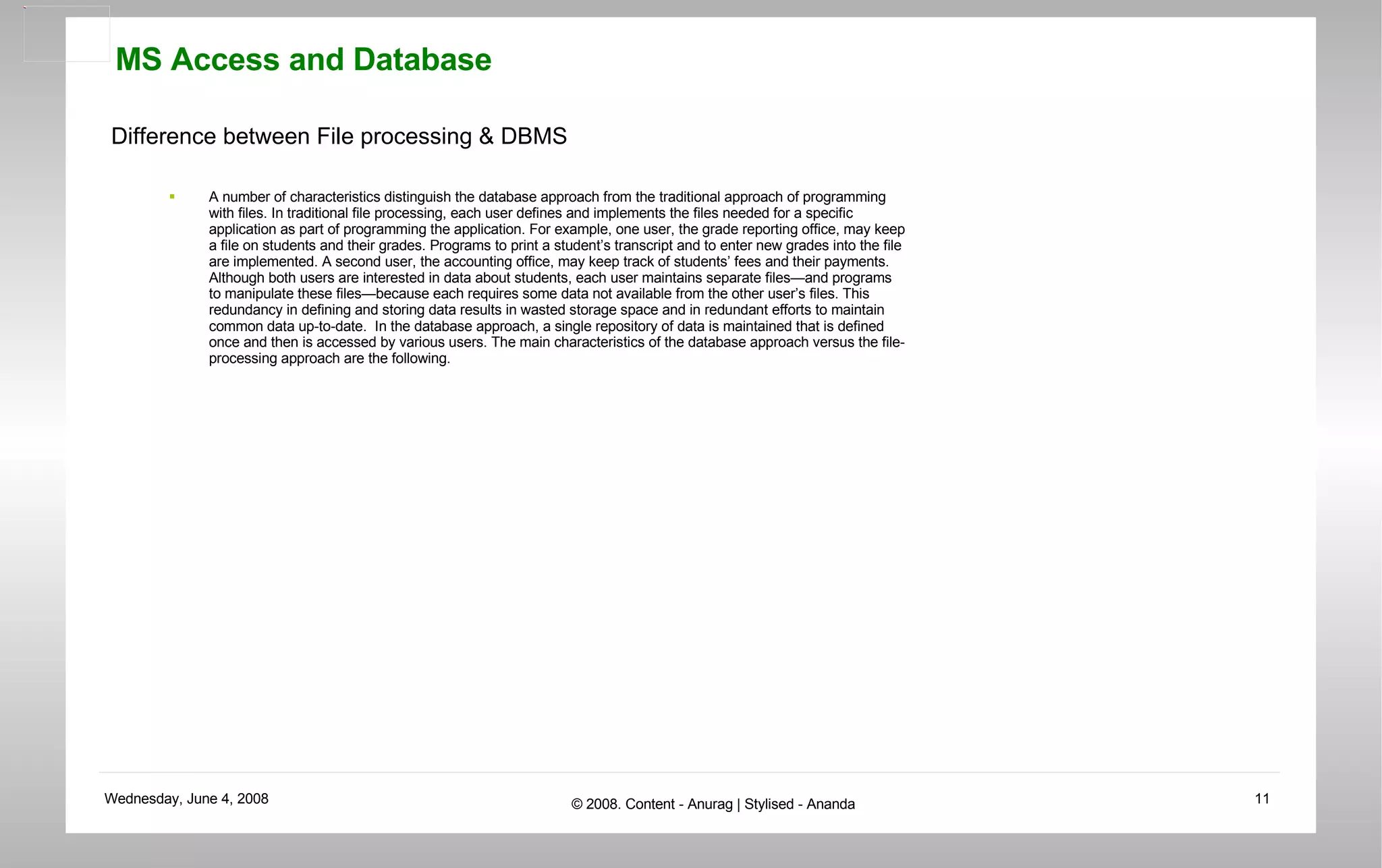 Difference between File processing & DBMS A number of characteristics distinguish the database approach from the traditional approach of programming with files. In traditional file processing, each user defines and implements the files needed for a specific application as part of programming the application. For example, one user, the grade reporting office, may keep a file on students and their grades. Programs to print a student’s transcript and to enter new grades into the file are implemented. A second user, the accounting office, may keep track of students’ fees and their payments. Although both users are interested in data about students, each user maintains separate files—and programs to manipulate these files—because each requires some data not available from the other user’s files. This redundancy in defining and storing data results in wasted storage space and in redundant efforts to maintain common data up-to-date.  In the database approach, a single repository of data is maintained that is defined once and then is accessed by various users. The main characteristics of the database approach versus the file-processing approach are the following.  