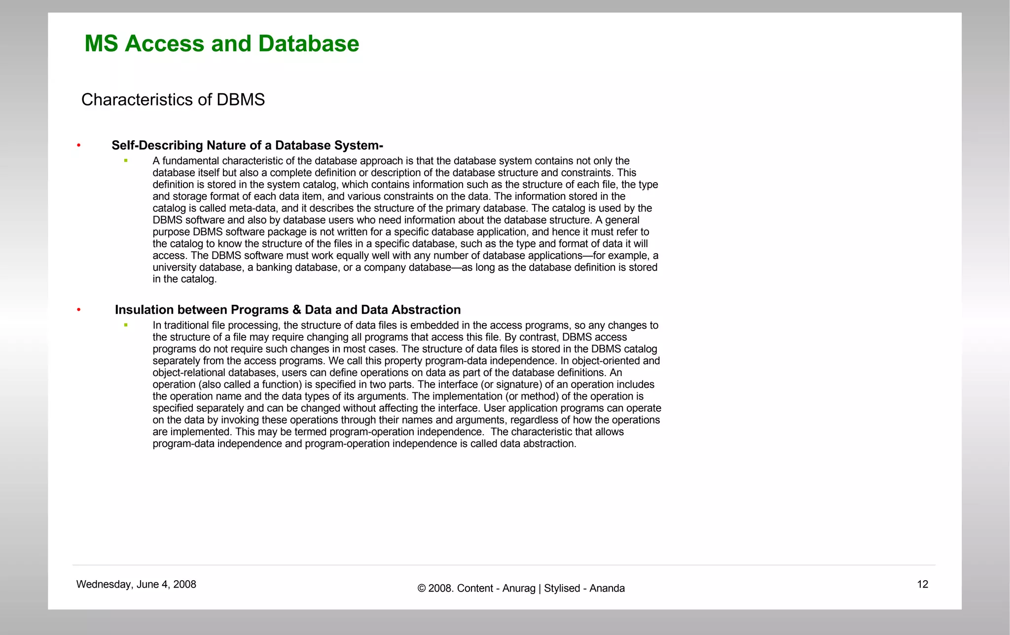 Characteristics of DBMS Self-Describing Nature of a Database System- A fundamental characteristic of the database approach is that the database system contains not only the database itself but also a complete definition or description of the database structure and constraints. This definition is stored in the system catalog, which contains information such as the structure of each file, the type and storage format of each data item, and various constraints on the data. The information stored in the catalog is called meta-data, and it describes the structure of the primary database. The catalog is used by the DBMS software and also by database users who need information about the database structure. A general purpose DBMS software package is not written for a specific database application, and hence it must refer to the catalog to know the structure of the files in a specific database, such as the type and format of data it will access. The DBMS software must work equally well with any number of database applications—for example, a university database, a banking database, or a company database—as long as the database definition is stored in the catalog.  Insulation between Programs & Data and Data Abstraction In traditional file processing, the structure of data files is embedded in the access programs, so any changes to the structure of a file may require changing all programs that access this file. By contrast, DBMS access programs do not require such changes in most cases. The structure of data files is stored in the DBMS catalog separately from the access programs. We call this property program-data independence. In object-oriented and object-relational databases, users can define operations on data as part of the database definitions. An operation (also called a function) is specified in two parts. The interface (or signature) of an operation includes the operation name and the data types of its arguments. The implementation (or method) of the operation is specified separately and can be changed without affecting the interface. User application programs can operate on the data by invoking these operations through their names and arguments, regardless of how the operations are implemented. This may be termed program-operation independence.  The characteristic that allows program-data independence and program-operation independence is called data abstraction. 