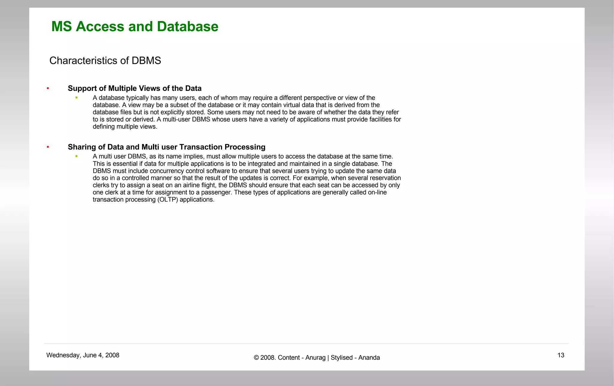 Characteristics of DBMS Support of Multiple Views of the Data A database typically has many users, each of whom may require a different perspective or view of the database. A view may be a subset of the database or it may contain virtual data that is derived from the database files but is not explicitly stored. Some users may not need to be aware of whether the data they refer to is stored or derived. A multi-user DBMS whose users have a variety of applications must provide facilities for defining multiple views. Sharing of Data and Multi user Transaction Processing  A multi user DBMS, as its name implies, must allow multiple users to access the database at the same time. This is essential if data for multiple applications is to be integrated and maintained in a single database. The DBMS must include concurrency control software to ensure that several users trying to update the same data do so in a controlled manner so that the result of the updates is correct. For example, when several reservation clerks try to assign a seat on an airline flight, the DBMS should ensure that each seat can be accessed by only one clerk at a time for assignment to a passenger. These types of applications are generally called on-line transaction processing (OLTP) applications. 