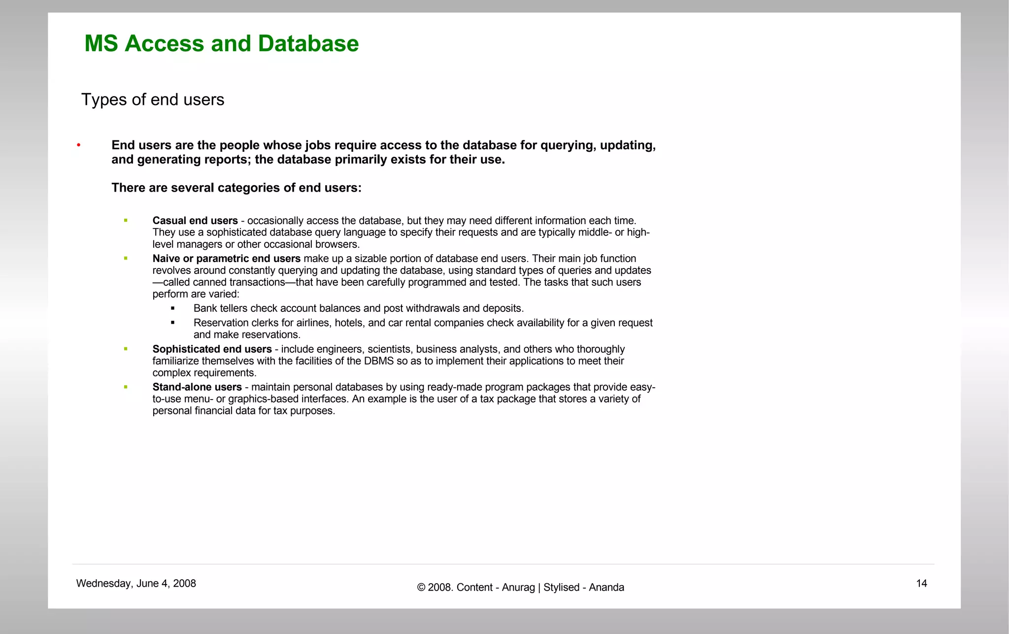 Types of end users End users are the people whose jobs require access to the database for querying, updating, and generating reports; the database primarily exists for their use.  There are several categories of end users:  Casual end users  - occasionally access the database, but they may need different information each time. They use a sophisticated database query language to specify their requests and are typically middle- or high-level managers or other occasional browsers.  Naive or parametric end users  make up a sizable portion of database end users. Their main job function revolves around constantly querying and updating the database, using standard types of queries and updates—called canned transactions—that have been carefully programmed and tested. The tasks that such users perform are varied:  Bank tellers check account balances and post withdrawals and deposits.  Reservation clerks for airlines, hotels, and car rental companies check availability for a given request and make reservations.  Sophisticated end users  - include engineers, scientists, business analysts, and others who thoroughly familiarize themselves with the facilities of the DBMS so as to implement their applications to meet their complex requirements.  Stand-alone users  - maintain personal databases by using ready-made program packages that provide easy-to-use menu- or graphics-based interfaces. An example is the user of a tax package that stores a variety of personal financial data for tax purposes.  