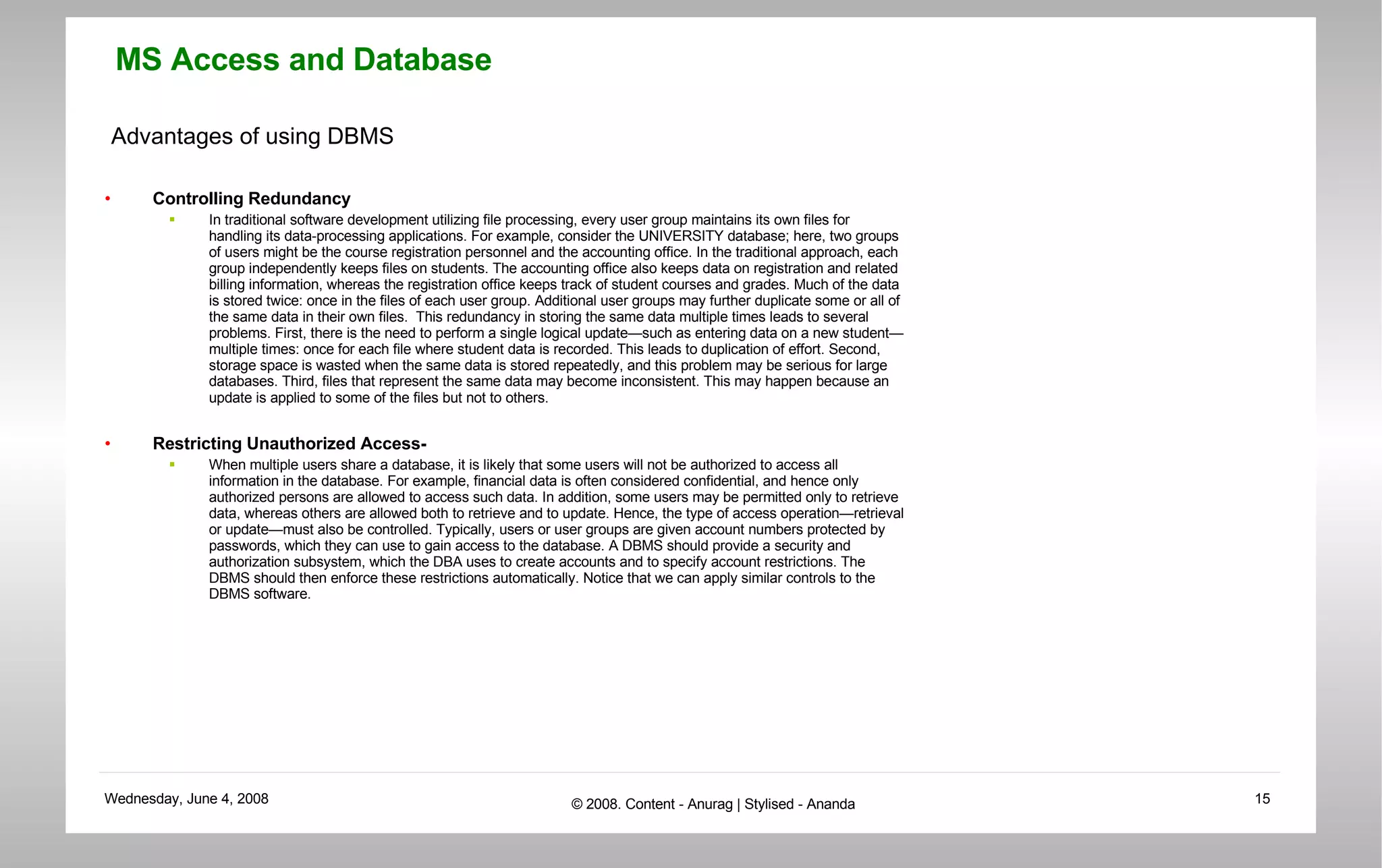 Advantages of using DBMS Controlling Redundancy In traditional software development utilizing file processing, every user group maintains its own files for handling its data-processing applications. For example, consider the UNIVERSITY database; here, two groups of users might be the course registration personnel and the accounting office. In the traditional approach, each group independently keeps files on students. The accounting office also keeps data on registration and related billing information, whereas the registration office keeps track of student courses and grades. Much of the data is stored twice: once in the files of each user group. Additional user groups may further duplicate some or all of the same data in their own files.  This redundancy in storing the same data multiple times leads to several problems. First, there is the need to perform a single logical update—such as entering data on a new student—multiple times: once for each file where student data is recorded. This leads to duplication of effort. Second, storage space is wasted when the same data is stored repeatedly, and this problem may be serious for large databases. Third, files that represent the same data may become inconsistent. This may happen because an update is applied to some of the files but not to others.  Restricting Unauthorized Access- When multiple users share a database, it is likely that some users will not be authorized to access all information in the database. For example, financial data is often considered confidential, and hence only authorized persons are allowed to access such data. In addition, some users may be permitted only to retrieve data, whereas others are allowed both to retrieve and to update. Hence, the type of access operation—retrieval or update—must also be controlled. Typically, users or user groups are given account numbers protected by passwords, which they can use to gain access to the database. A DBMS should provide a security and authorization subsystem, which the DBA uses to create accounts and to specify account restrictions. The DBMS should then enforce these restrictions automatically. Notice that we can apply similar controls to the DBMS software.  