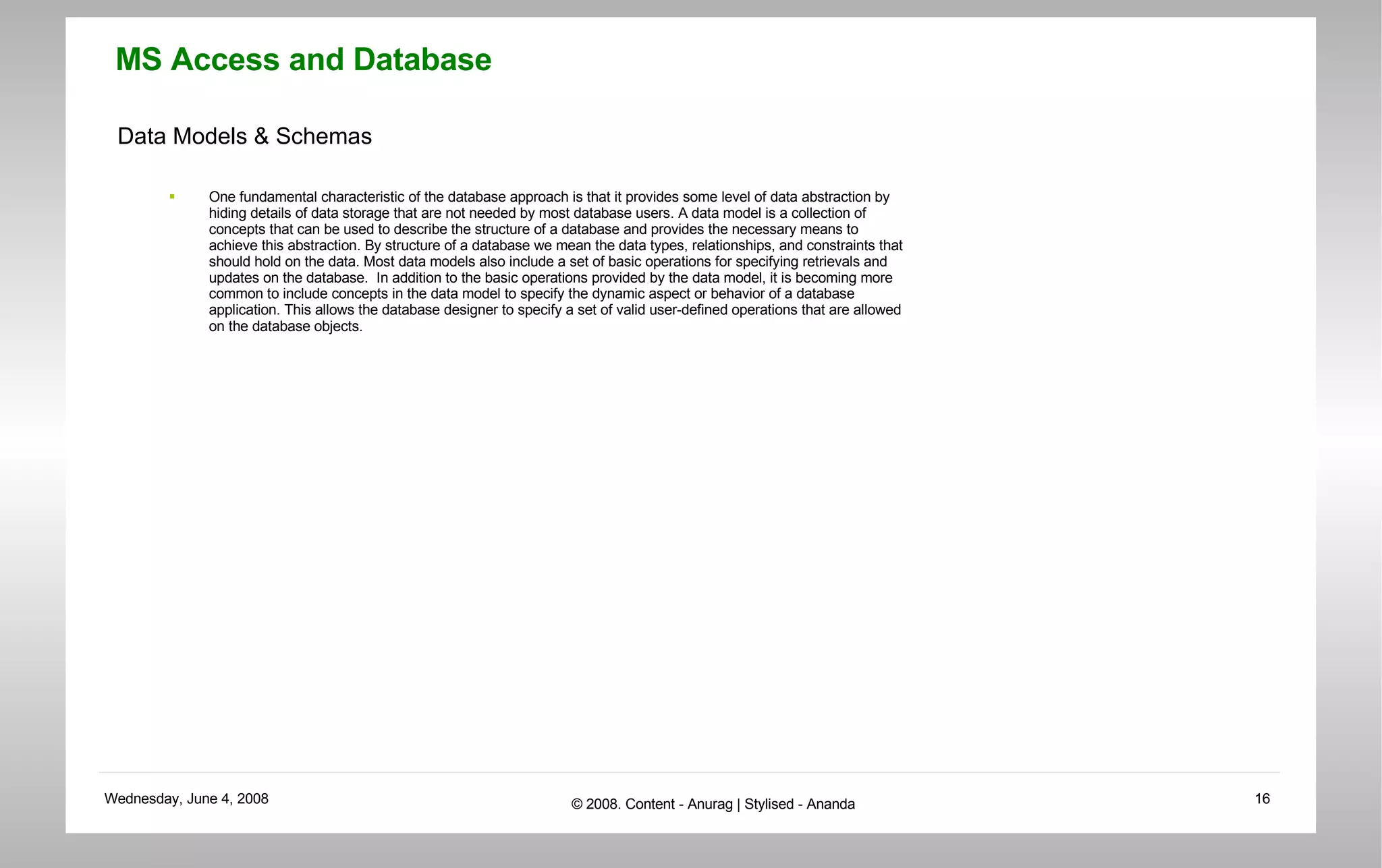 Data Models & Schemas One fundamental characteristic of the database approach is that it provides some level of data abstraction by hiding details of data storage that are not needed by most database users. A data model is a collection of concepts that can be used to describe the structure of a database and provides the necessary means to achieve this abstraction. By structure of a database we mean the data types, relationships, and constraints that should hold on the data. Most data models also include a set of basic operations for specifying retrievals and updates on the database.  In addition to the basic operations provided by the data model, it is becoming more common to include concepts in the data model to specify the dynamic aspect or behavior of a database application. This allows the database designer to specify a set of valid user-defined operations that are allowed on the database objects. 