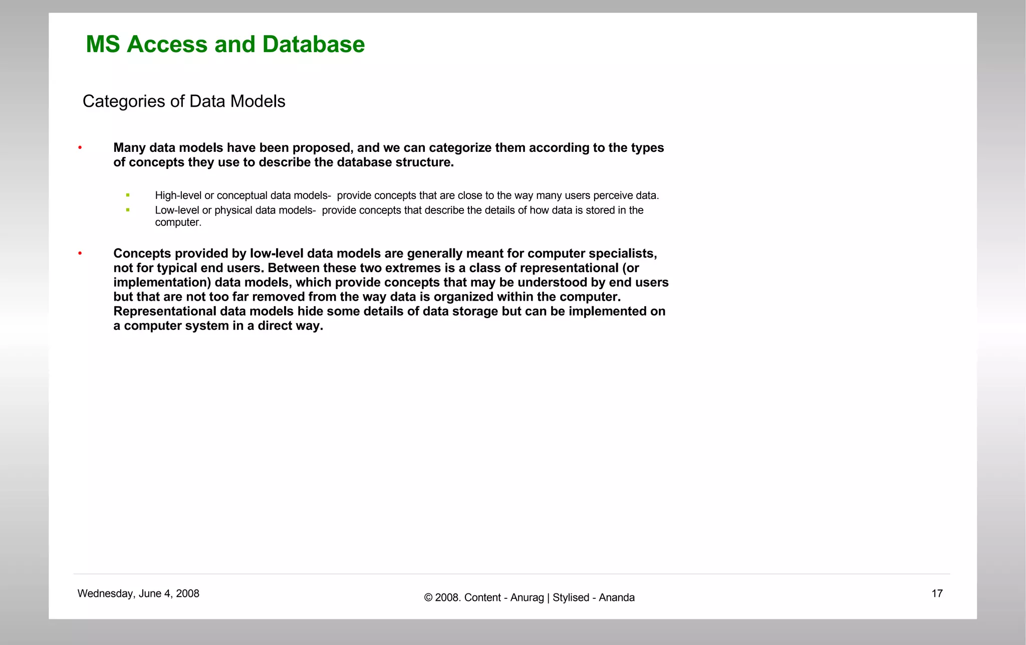 Categories of Data Models Many data models have been proposed, and we can categorize them according to the types of concepts they use to describe the database structure. High-level or conceptual data models-  provide concepts that are close to the way many users perceive data. Low-level or physical data models-  provide concepts that describe the details of how data is stored in the computer.  Concepts provided by low-level data models are generally meant for computer specialists, not for typical end users. Between these two extremes is a class of representational (or implementation) data models, which provide concepts that may be understood by end users but that are not too far removed from the way data is organized within the computer. Representational data models hide some details of data storage but can be implemented on a computer system in a direct way.  
