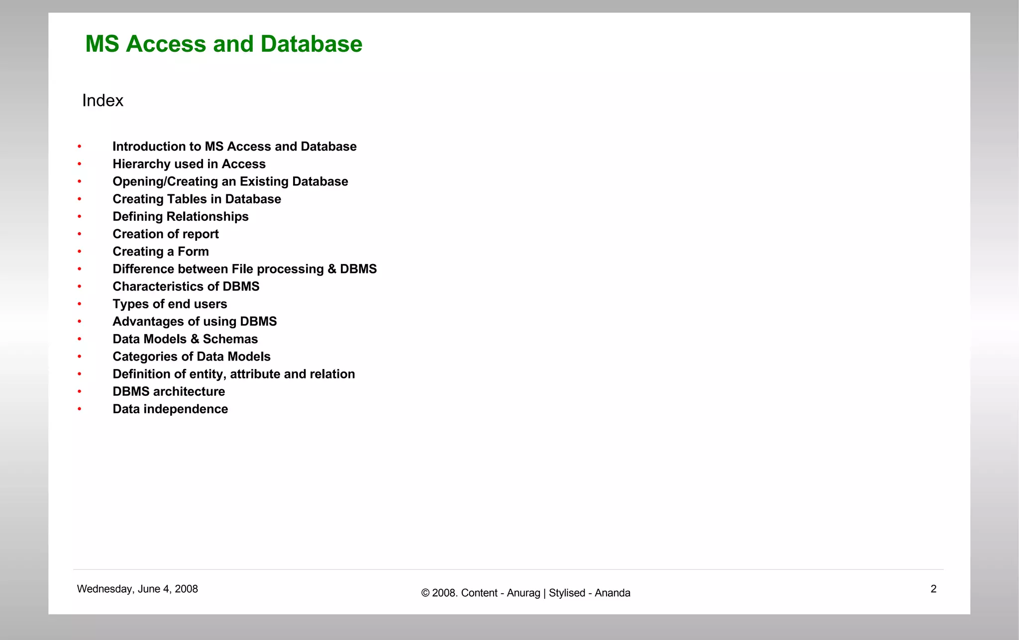 Index Introduction to MS Access and Database Hierarchy used in Access Opening/Creating an Existing Database Creating Tables in Database Defining Relationships Creation of report Creating a Form Difference between File processing & DBMS Characteristics of DBMS Types of end users Advantages of using DBMS Data Models & Schemas Categories of Data Models Definition of entity, attribute and relation DBMS architecture Data independence 