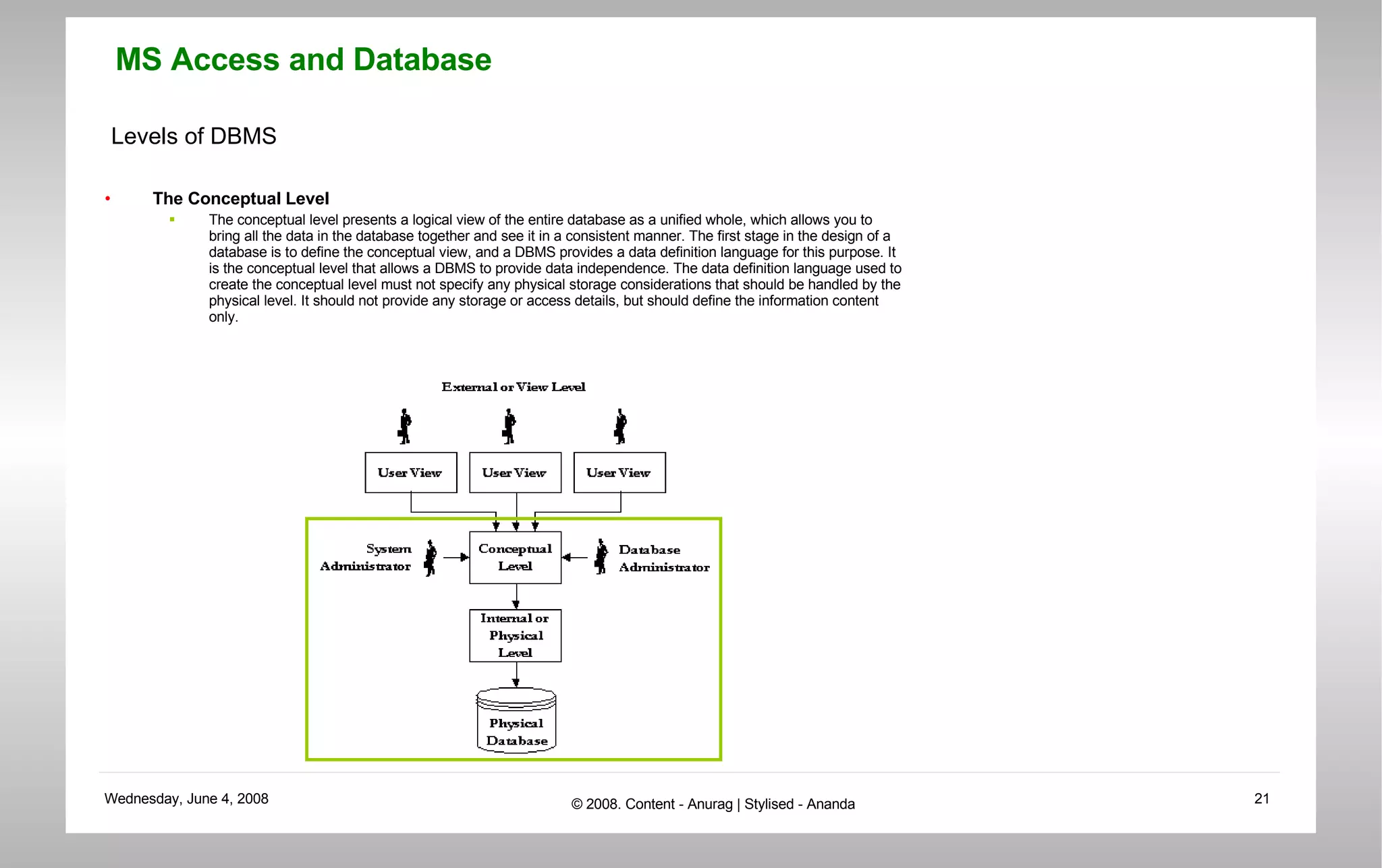 Levels of DBMS The Conceptual Level The conceptual level presents a logical view of the entire database as a unified whole, which allows you to bring all the data in the database together and see it in a consistent manner. The first stage in the design of a database is to define the conceptual view, and a DBMS provides a data definition language for this purpose. It is the conceptual level that allows a DBMS to provide data independence. The data definition language used to create the conceptual level must not specify any physical storage considerations that should be handled by the physical level. It should not provide any storage or access details, but should define the information content only. 