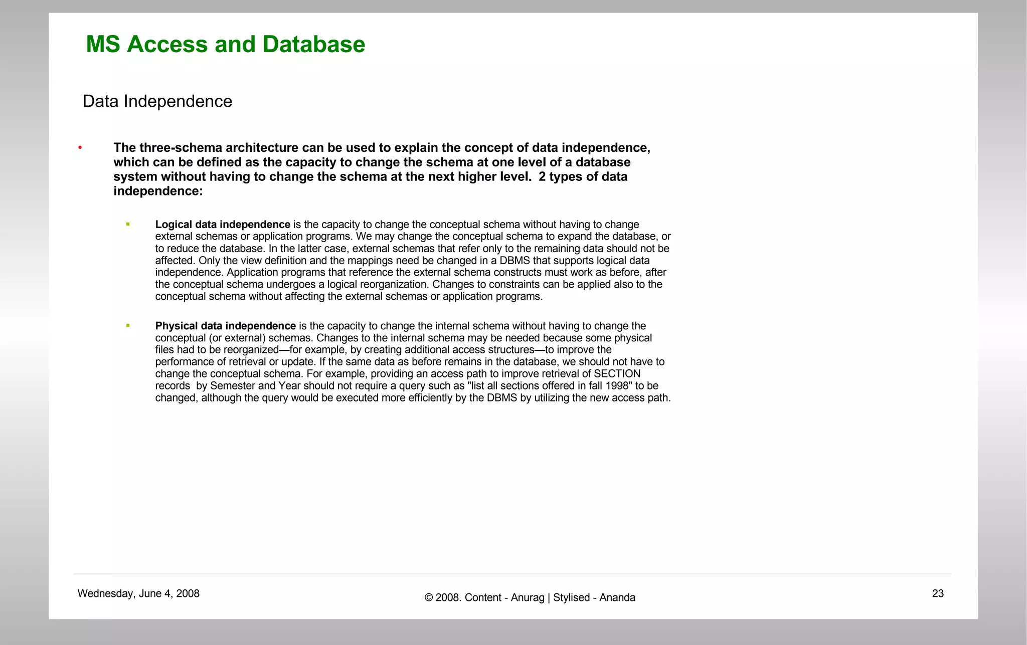 Data Independence The three-schema architecture can be used to explain the concept of data independence, which can be defined as the capacity to change the schema at one level of a database system without having to change the schema at the next higher level.  2 types of data independence: Logical data independence  is the capacity to change the conceptual schema without having to change external schemas or application programs. We may change the conceptual schema to expand the database, or to reduce the database. In the latter case, external schemas that refer only to the remaining data should not be affected. Only the view definition and the mappings need be changed in a DBMS that supports logical data independence. Application programs that reference the external schema constructs must work as before, after the conceptual schema undergoes a logical reorganization. Changes to constraints can be applied also to the conceptual schema without affecting the external schemas or application programs.  Physical data independence  is the capacity to change the internal schema without having to change the conceptual (or external) schemas. Changes to the internal schema may be needed because some physical files had to be reorganized—for example, by creating additional access structures—to improve the performance of retrieval or update. If the same data as before remains in the database, we should not have to change the conceptual schema. For example, providing an access path to improve retrieval of SECTION records  by Semester and Year should not require a query such as &quot;list all sections offered in fall 1998&quot; to be changed, although the query would be executed more efficiently by the DBMS by utilizing the new access path.  