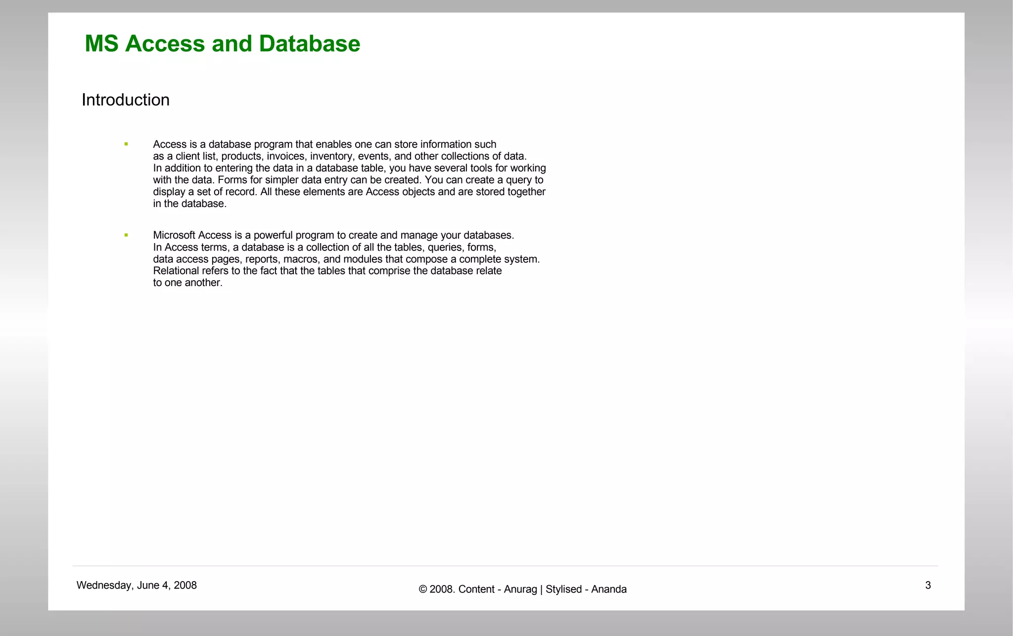 Introduction Access is a database program that enables one can store information such  as a client list, products, invoices, inventory, events, and other collections of data. In addition to entering the data in a database table, you have several tools for working  with the data. Forms for simpler data entry can be created. You can create a query to  display a set of record. All these elements are Access objects and are stored together  in the database. Microsoft Access is a powerful program to create and manage your databases.  In Access terms, a database is a collection of all the tables, queries, forms,  data access pages, reports, macros, and modules that compose a complete system.  Relational refers to the fact that the tables that comprise the database relate  to one another.  