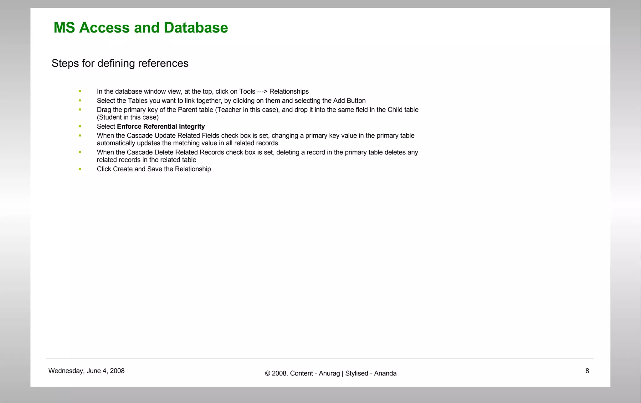 Steps for defining references In the database window view, at the top, click on Tools ---> Relationships  Select the Tables you want to link together, by clicking on them and selecting the Add Button  Drag the primary key of the Parent table (Teacher in this case), and drop it into the same field in the Child table (Student in this case)  Select  Enforce Referential Integrity   When the Cascade Update Related Fields check box is set, changing a primary key value in the primary table automatically updates the matching value in all related records.  When the Cascade Delete Related Records check box is set, deleting a record in the primary table deletes any related records in the related table  Click Create and Save the Relationship  