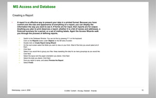 Creating a Report A report is an effective way to present your data in a printed format. Because you have control over the size and appearance of everything on a report, you can display the information the way you want to see it. If forms are for input, then reports are for output. Anything you plan to print deserves a report, whether it is a list of names and addresses, a financial summary for a period, or a set of mailing labels. Again the Access Wizards walk you through the process of defining reports.  Switch to the Database Window. You can do this by pressing F11 on the keyboard.  Click on the  Reports  button under  Objects  on the left side of screen  Double click on  Create Report Using Wizard  On the next screen select the fields you want to view on your form. Most of the time you would select all of them.  Click Next  Select if you would like to group your files. Keep repeating this step for as many groupings as you would like.  Click Next  Select the layout and the paper orientation you desire. Click Next  Select the style you desire..Click Next  Give you report a name, and select  Preview the Report   Select  Finish 