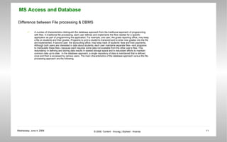 Difference between File processing & DBMS A number of characteristics distinguish the database approach from the traditional approach of programming with files. In traditional file processing, each user defines and implements the files needed for a specific application as part of programming the application. For example, one user, the grade reporting office, may keep a file on students and their grades. Programs to print a student’s transcript and to enter new grades into the file are implemented. A second user, the accounting office, may keep track of students’ fees and their payments. Although both users are interested in data about students, each user maintains separate files—and programs to manipulate these files—because each requires some data not available from the other user’s files. This redundancy in defining and storing data results in wasted storage space and in redundant efforts to maintain common data up-to-date.  In the database approach, a single repository of data is maintained that is defined once and then is accessed by various users. The main characteristics of the database approach versus the file-processing approach are the following.  