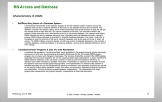 Characteristics of DBMS Self-Describing Nature of a Database System- A fundamental characteristic of the database approach is that the database system contains not only the database itself but also a complete definition or description of the database structure and constraints. This definition is stored in the system catalog, which contains information such as the structure of each file, the type and storage format of each data item, and various constraints on the data. The information stored in the catalog is called meta-data, and it describes the structure of the primary database. The catalog is used by the DBMS software and also by database users who need information about the database structure. A general purpose DBMS software package is not written for a specific database application, and hence it must refer to the catalog to know the structure of the files in a specific database, such as the type and format of data it will access. The DBMS software must work equally well with any number of database applications—for example, a university database, a banking database, or a company database—as long as the database definition is stored in the catalog.  Insulation between Programs & Data and Data Abstraction In traditional file processing, the structure of data files is embedded in the access programs, so any changes to the structure of a file may require changing all programs that access this file. By contrast, DBMS access programs do not require such changes in most cases. The structure of data files is stored in the DBMS catalog separately from the access programs. We call this property program-data independence. In object-oriented and object-relational databases, users can define operations on data as part of the database definitions. An operation (also called a function) is specified in two parts. The interface (or signature) of an operation includes the operation name and the data types of its arguments. The implementation (or method) of the operation is specified separately and can be changed without affecting the interface. User application programs can operate on the data by invoking these operations through their names and arguments, regardless of how the operations are implemented. This may be termed program-operation independence.  The characteristic that allows program-data independence and program-operation independence is called data abstraction. 