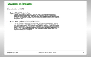 Characteristics of DBMS Support of Multiple Views of the Data A database typically has many users, each of whom may require a different perspective or view of the database. A view may be a subset of the database or it may contain virtual data that is derived from the database files but is not explicitly stored. Some users may not need to be aware of whether the data they refer to is stored or derived. A multi-user DBMS whose users have a variety of applications must provide facilities for defining multiple views. Sharing of Data and Multi user Transaction Processing  A multi user DBMS, as its name implies, must allow multiple users to access the database at the same time. This is essential if data for multiple applications is to be integrated and maintained in a single database. The DBMS must include concurrency control software to ensure that several users trying to update the same data do so in a controlled manner so that the result of the updates is correct. For example, when several reservation clerks try to assign a seat on an airline flight, the DBMS should ensure that each seat can be accessed by only one clerk at a time for assignment to a passenger. These types of applications are generally called on-line transaction processing (OLTP) applications. 