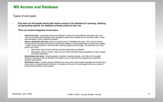 Types of end users End users are the people whose jobs require access to the database for querying, updating, and generating reports; the database primarily exists for their use.  There are several categories of end users:  Casual end users  - occasionally access the database, but they may need different information each time. They use a sophisticated database query language to specify their requests and are typically middle- or high-level managers or other occasional browsers.  Naive or parametric end users  make up a sizable portion of database end users. Their main job function revolves around constantly querying and updating the database, using standard types of queries and updates—called canned transactions—that have been carefully programmed and tested. The tasks that such users perform are varied:  Bank tellers check account balances and post withdrawals and deposits.  Reservation clerks for airlines, hotels, and car rental companies check availability for a given request and make reservations.  Sophisticated end users  - include engineers, scientists, business analysts, and others who thoroughly familiarize themselves with the facilities of the DBMS so as to implement their applications to meet their complex requirements.  Stand-alone users  - maintain personal databases by using ready-made program packages that provide easy-to-use menu- or graphics-based interfaces. An example is the user of a tax package that stores a variety of personal financial data for tax purposes.  