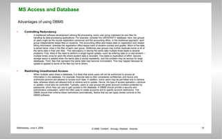 Advantages of using DBMS Controlling Redundancy In traditional software development utilizing file processing, every user group maintains its own files for handling its data-processing applications. For example, consider the UNIVERSITY database; here, two groups of users might be the course registration personnel and the accounting office. In the traditional approach, each group independently keeps files on students. The accounting office also keeps data on registration and related billing information, whereas the registration office keeps track of student courses and grades. Much of the data is stored twice: once in the files of each user group. Additional user groups may further duplicate some or all of the same data in their own files.  This redundancy in storing the same data multiple times leads to several problems. First, there is the need to perform a single logical update—such as entering data on a new student—multiple times: once for each file where student data is recorded. This leads to duplication of effort. Second, storage space is wasted when the same data is stored repeatedly, and this problem may be serious for large databases. Third, files that represent the same data may become inconsistent. This may happen because an update is applied to some of the files but not to others.  Restricting Unauthorized Access- When multiple users share a database, it is likely that some users will not be authorized to access all information in the database. For example, financial data is often considered confidential, and hence only authorized persons are allowed to access such data. In addition, some users may be permitted only to retrieve data, whereas others are allowed both to retrieve and to update. Hence, the type of access operation—retrieval or update—must also be controlled. Typically, users or user groups are given account numbers protected by passwords, which they can use to gain access to the database. A DBMS should provide a security and authorization subsystem, which the DBA uses to create accounts and to specify account restrictions. The DBMS should then enforce these restrictions automatically. Notice that we can apply similar controls to the DBMS software.  