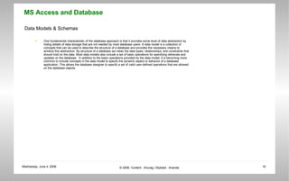 Data Models & Schemas One fundamental characteristic of the database approach is that it provides some level of data abstraction by hiding details of data storage that are not needed by most database users. A data model is a collection of concepts that can be used to describe the structure of a database and provides the necessary means to achieve this abstraction. By structure of a database we mean the data types, relationships, and constraints that should hold on the data. Most data models also include a set of basic operations for specifying retrievals and updates on the database.  In addition to the basic operations provided by the data model, it is becoming more common to include concepts in the data model to specify the dynamic aspect or behavior of a database application. This allows the database designer to specify a set of valid user-defined operations that are allowed on the database objects. 