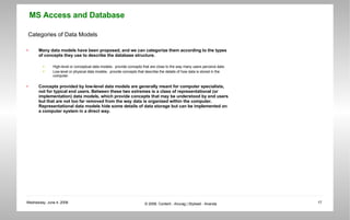 Categories of Data Models Many data models have been proposed, and we can categorize them according to the types of concepts they use to describe the database structure. High-level or conceptual data models-  provide concepts that are close to the way many users perceive data. Low-level or physical data models-  provide concepts that describe the details of how data is stored in the computer.  Concepts provided by low-level data models are generally meant for computer specialists, not for typical end users. Between these two extremes is a class of representational (or implementation) data models, which provide concepts that may be understood by end users but that are not too far removed from the way data is organized within the computer. Representational data models hide some details of data storage but can be implemented on a computer system in a direct way.  