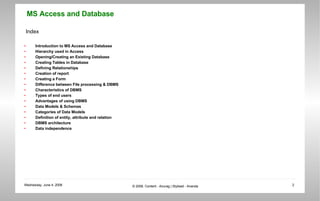 Index Introduction to MS Access and Database Hierarchy used in Access Opening/Creating an Existing Database Creating Tables in Database Defining Relationships Creation of report Creating a Form Difference between File processing & DBMS Characteristics of DBMS Types of end users Advantages of using DBMS Data Models & Schemas Categories of Data Models Definition of entity, attribute and relation DBMS architecture Data independence 