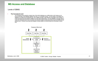 Levels of DBMS The Conceptual Level The conceptual level presents a logical view of the entire database as a unified whole, which allows you to bring all the data in the database together and see it in a consistent manner. The first stage in the design of a database is to define the conceptual view, and a DBMS provides a data definition language for this purpose. It is the conceptual level that allows a DBMS to provide data independence. The data definition language used to create the conceptual level must not specify any physical storage considerations that should be handled by the physical level. It should not provide any storage or access details, but should define the information content only. 