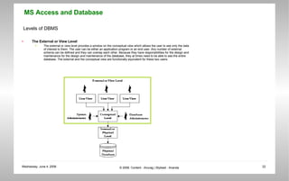 Levels of DBMS The External or View Level The external or view level provides a window on the conceptual view which allows the user to see only the data of interest to them. The user can be either an application program or an end user. Any number of external schema can be defined and they can overlap each other. Because they have responsibilities for the design and maintenance for the design and maintenance of the database, they at times need to be able to see the entire database. The external and the conceptual view are functionally equivalent for these two users.  