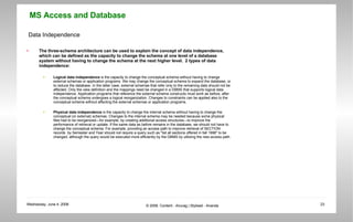 Data Independence The three-schema architecture can be used to explain the concept of data independence, which can be defined as the capacity to change the schema at one level of a database system without having to change the schema at the next higher level.  2 types of data independence: Logical data independence  is the capacity to change the conceptual schema without having to change external schemas or application programs. We may change the conceptual schema to expand the database, or to reduce the database. In the latter case, external schemas that refer only to the remaining data should not be affected. Only the view definition and the mappings need be changed in a DBMS that supports logical data independence. Application programs that reference the external schema constructs must work as before, after the conceptual schema undergoes a logical reorganization. Changes to constraints can be applied also to the conceptual schema without affecting the external schemas or application programs.  Physical data independence  is the capacity to change the internal schema without having to change the conceptual (or external) schemas. Changes to the internal schema may be needed because some physical files had to be reorganized—for example, by creating additional access structures—to improve the performance of retrieval or update. If the same data as before remains in the database, we should not have to change the conceptual schema. For example, providing an access path to improve retrieval of SECTION records  by Semester and Year should not require a query such as &quot;list all sections offered in fall 1998&quot; to be changed, although the query would be executed more efficiently by the DBMS by utilizing the new access path.  