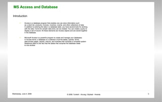 Introduction Access is a database program that enables one can store information such  as a client list, products, invoices, inventory, events, and other collections of data. In addition to entering the data in a database table, you have several tools for working  with the data. Forms for simpler data entry can be created. You can create a query to  display a set of record. All these elements are Access objects and are stored together  in the database. Microsoft Access is a powerful program to create and manage your databases.  In Access terms, a database is a collection of all the tables, queries, forms,  data access pages, reports, macros, and modules that compose a complete system.  Relational refers to the fact that the tables that comprise the database relate  to one another.  