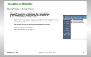 Opening/Creating an Existing Database After starting Access, create a new database or open an existing database.  A database is stored as a file on your computer or on a network computer.  To work with the objects in a database, one must open the database file.  To open an existing database , follow these steps: When Microsoft Access first starts up, a dialog box is automatically displayed with options to create a new database or open an existing one. If this dialog box is displayed, click Access Database Wizards, pages, and projects and then click OK.  On the Databases tab, double-click the icon for the kind of database you want to create.  Specify a name and location for the database.  Click Create to start defining your new database  