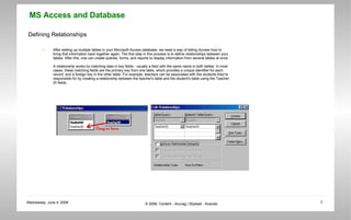 Defining Relationships After setting up multiple tables in your Microsoft Access database, we need a way of telling Access how to bring that information back together again. The first step in this process is to define relationships between your tables. After this, one can create queries, forms, and reports to display information from several tables at once.  A relationship works by matching data in key fields - usually a field with the same name in both tables. In most cases, these matching fields are the primary key from one table, which provides a unique identifier for each record, and a foreign key in the other table. For example, teachers can be associated with the students they're responsible for by creating a relationship between the teacher's table and the student's table using the Teacher ID fields.  