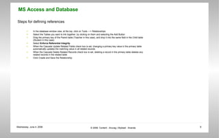 Steps for defining references In the database window view, at the top, click on Tools ---> Relationships  Select the Tables you want to link together, by clicking on them and selecting the Add Button  Drag the primary key of the Parent table (Teacher in this case), and drop it into the same field in the Child table (Student in this case)  Select  Enforce Referential Integrity   When the Cascade Update Related Fields check box is set, changing a primary key value in the primary table automatically updates the matching value in all related records.  When the Cascade Delete Related Records check box is set, deleting a record in the primary table deletes any related records in the related table  Click Create and Save the Relationship  
