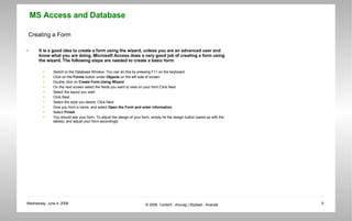 Creating a Form It is a good idea to create a form using the wizard, unless you are an advanced user and know what you are doing. Microsoft Access does a very good job of creating a form using the wizard. The following steps are needed to create a basic form:  Switch to the Database Window. You can do this by pressing F11 on the keyboard.  Click on the  Forms  button under  Objects  on the left side of screen  Double click on  Create Form Using Wizard   On the next screen select the fields you want to view on your form.Click Next  Select the layout you wish  Click Next  Select the style you desire. Click Next  Give you form a name, and select  Open the Form and enter information   Select  Finish   You should see your form. To adjust the design of your form, simply hit the design button (same as with the tables), and adjust your form accordingly  