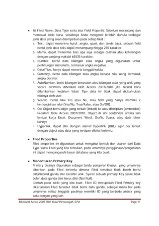 Microsoft Access 2007 Oleh Yusuf Virmansyah, S,Pd. Page 11
 Isi Filed Name, Data Type serta atur Field Propertis. Sebelum merancang dan
membuat table baru, sebaiknya Anda mengenal terlebih dahulu berbagai
jenis data yang akan ditempatkan pada setiap filed :
a. Text, dapat menerima huruf, angka, spasi, dan tanda baca, sebuah field
berisi jenis data teks dapat menampung hingga 255 karakter.
b. Memo, dapat menerima teks apa saja sebagai catatan atau keterangan
dengan panjang maksial 65535 karakter.
c. Number, berisi data bilangan atau angka yang digunakan untuk
perhitungan matematis, termasuk angka negative.
d. Data/Tipe, hanya dapat meneria tanggal/waktu.
e. Currency, berisi data bilangan atau angka berupa nilai uang termasuk
angka decimal.
f. AutoNumber, berisi bilangan berurutan atau bilangan acak yang unik yang
secara otomatis diberikan oleh Access 2007/2010 jika record baru
ditambahkan kedalam tebel. Tipe data ini tidak dapat diubah-ubah
nilainya oleh user.
g. Yes/No, berisi nilai Yes atau No, atau field yang hanya memiliki 2
kemungkinan nilai (Yes/No, True/False, atau On/Off).
h. Ole Object berisi objet yang terkait (linked) ke atau disisipkan (embedded)
kedalam table Access 2007/2010. Object di sini contohnya antara lain
lembar kerja Excel, Document Word, Grafik, Suara, atau data biner
lainnya.
i. Hyperlink, dapat diisi dengan alamat hyperlink (URL) agar bia terkait
dengan object atau data yang tersipan dilokai tertentu.
 Filed Properties
Filed properties ini digunakan untuk mengatur bentuk dan ukuran dari Data
Type suatu Filed yang kita tentukan, pada umumnya penggunaan/pengaturan
ini dapat mempangaruhi besar database yang kita buat.
 Menentukan Primary Key
Primary bisanya digunakan sebagai tanda pengenal khusus, yang umumnya
diberikan pada Filed tertentu dimana Filed tersebut tidak boleh berisi
data/record ganda dan bersifat unik. Syarat sebuah primary Key yakni tidak
boleh data ganda dan harus diisi (Not Null).
Contoh pada table yang kita buat, Filed ID merupakan Filed Primary key
dikarenakan Filed tersebut tidak berisi data ganda, sebagai mana hal pada
umumnya setiap Anggota pastinya memiliki ID yang berbeda antara yang
satu dengan yang lain.
 