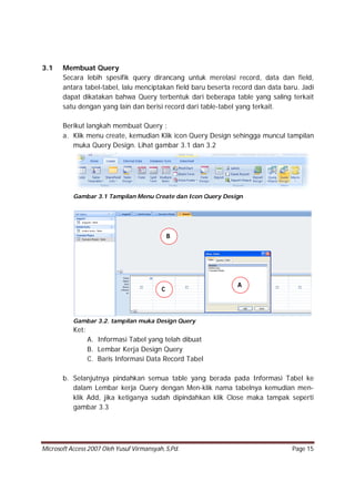Microsoft Access 2007 Oleh Yusuf Virmansyah, S,Pd. Page 15
3.1 Membuat Query
Secara lebih spesifik query dirancang untuk merelasi record, data dan field,
antara tabel-tabel, lalu menciptakan field baru beserta record dan data baru. Jadi
dapat dikatakan bahwa Query terbentuk dari beberapa table yang saling terkait
satu dengan yang lain dan berisi record dari table-tabel yang terkait.
Berikut langkah membuat Query :
a. Klik menu create, kemudian Klik icon Query Design sehingga muncul tampilan
muka Query Design. Lihat gambar 3.1 dan 3.2
Gambar 3.1 Tampilan Menu Create dan Icon Query Design
Gambar 3.2. tampilan muka Design Query
Ket:
A. Informasi Tabel yang telah dibuat
B. Lembar Kerja Design Query
C. Baris Informasi Data Record Tabel
b. Selanjutnya pindahkan semua table yang berada pada Informasi Tabel ke
dalam Lembar kerja Query dengan Men-klik nama tabelnya kemudian men-
klik Add, jika ketiganya sudah dipindahkan klik Close maka tampak seperti
gambar 3.3
A
B
C
 