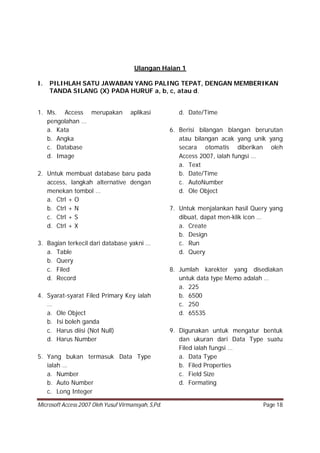 Microsoft Access 2007 Oleh Yusuf Virmansyah, S,Pd. Page 18
Ulangan Haian 1
I. PILIHLAH SATU JAWABAN YANG PALING TEPAT, DENGAN MEMBERIKAN
TANDA SILANG (X) PADA HURUF a, b, c, atau d.
1. Ms. Access merupakan aplikasi
pengolahan …
a. Kata
b. Angka
c. Database
d. Image
2. Untuk membuat database baru pada
access, langkah alternative dengan
menekan tombol …
a. Ctrl + O
b. Ctrl + N
c. Ctrl + S
d. Ctrl + X
3. Bagian terkecil dari database yakni …
a. Table
b. Query
c. Filed
d. Record
4. Syarat-syarat Filed Primary Key ialah
…
a. Ole Object
b. Isi boleh ganda
c. Harus diisi (Not Null)
d. Harus Number
5. Yang bukan termasuk Data Type
ialah …
a. Number
b. Auto Number
c. Long Integer
d. Date/Time
6. Berisi bilangan blangan berurutan
atau bilangan acak yang unik yang
secara otomatis diberikan oleh
Access 2007, ialah fungsi …
a. Text
b. Date/Time
c. AutoNumber
d. Ole Object
7. Untuk menjalankan hasil Query yang
dibuat, dapat men-klik icon …
a. Create
b. Design
c. Run
d. Query
8. Jumlah karekter yang disediakan
untuk data type Memo adalah …
a. 225
b. 6500
c. 250
d. 65535
9. Digunakan untuk mengatur bentuk
dan ukuran dari Data Type suatu
Filed ialah fungsi …
a. Data Type
b. Filed Properties
c. Field Size
d. Formating
 