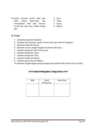 Microsoft Access 2007 Oleh Yusuf Virmansyah, S,Pd. Page 19
10.Untuk merelasi record, data dan
field, antara tabel-tabel, lalu
menciptakan field baru beserta
record dan data baru adalah fungsi
dari …
a. Form
b. Table
c. Query
d. Report
II. Essay
1. Jelaskan pengertian database …
2. Sebutkan dan jelaskan macam-macam data type beserta fungsinya …
3. Jelaskan fungsi dari Query …
4. Sebutkan secara singkat langkah membuat table baru …
5. Jelaskan pengertian dari Primary Key …
6. Jelaskan Pengertian Tabel …
7. Jelaskan Pengertian Field …
8. Jelaskan Pengertian Recod …
9. Jelaskan apa itu Access Ribbon …
10.Sebutkan bagian-bagian yang terdapat pada tombol Office Button Access 2007 …
### Selamat Mengerjakan, Semoga Sukses ###
Nilai Paraf
Orang Tua
Paraf Guru
 