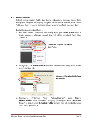 Microsoft Access 2007 Oleh Yusuf Virmansyah, S,Pd. Page 20
4.1. Membuat Form
Setelah menyelesaikan Table dan Query, selanjutnya membuat Form. Form
merupakan tampilan Visual yang disajikan dalam bentuk menarik tidak seperti
Table dan Query. Form sendiri dapat dibuat berdasarkan Table atau pun Query.
Berikut langkah membuat Form :
a. Klik menu Create, kemudian pada Group Form pilih More Form dan Klik
tanda panahnya sehingga muncul drop list pilihan membuat form. Lihat
Gambar 4.1.
b. Selanjutnya, klik Form Wizard dan akan muncul kotak dialog Form Wizad,
seperti gambar 4.2.
c. Selanjutnya Pindahkan Posisi “Table/Queries” pada Query:
PEMINJAMAN, serta pindahkan Data yang berada pada kotak “Available
Fields” ke dalam kotak “Selected Fields” dengan men-klik tombol bertanda
“>>”. Lihat gambar 4.3.
Gambar 4.1. Tampilan Group Form,
More Forms.
Gambar 4.2. Tampilan Kotak Dialog
Form Wizard.
 