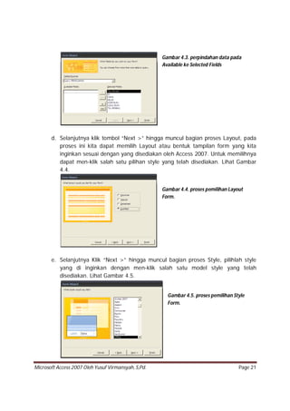 Microsoft Access 2007 Oleh Yusuf Virmansyah, S,Pd. Page 21
d. Selanjutnya klik tombol “Next >” hingga muncul bagian proses Layout, pada
proses ini kita dapat memilih Layout atau bentuk tampilan form yang kita
inginkan sesuai dengan yang disediakan oleh Access 2007. Untuk memilihnya
dapat men-klik salah satu pilihan style yang telah disediakan. Lihat Gambar
4.4.
e. Selanjutnya Klik “Next >” hingga muncul bagian proses Style, pilihlah style
yang di inginkan dengan men-klik salah satu model style yang telah
disediakan. Lihat Gambar 4.5.
Gambar 4.3. perpindahan data pada
Available ke Selected Fields
Gambar 4.4. proses pemilihan Layout
Form.
Gambar 4.5. proses pemilihan Style
Form.
 