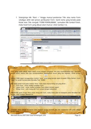 Microsoft Access 2007 Oleh Yusuf Virmansyah, S,Pd. Page 22
f. Selanjutnya klik “Next >” hingga muncul pemberian Title atau nama Form
sekaligus akhir dari proses pembuatan Form. Ganti nama yang berada pada
Kotak isian Title menjadi “FORM PEMINJAMAN”, kemudian Klik tombol Finish,
maka hasil Form yang dibuat akan muncul. Lihat Gambar 4.6.
Catatan :
Form yang sudah dibuat dapat diedit sesuai dengan keinginan, kita bisa menambahkan logo, merubah
bentuk huruf, warna atau pun mendambahkan kata/kalimat sesuai yang kita inginkan. Untuk proses
editing FORM dapat menggunakan tombol “View” yang berada tepat di bawah Office Button. Posisi
“View” itu sendiri berada pada MenuBar/Tab “HOME”.
Klik tanda panah kecil pada tombol “View” maka akan muncul Drop List yang Berisi :
a. Form View : untuk melihat tampilan Form
b. Layout View : untuk melihat tampilan Form dalam bentuk Layout
c. Design View : untk meng-edit Form sesuai dengan kebutuhan
Pilihlah/Klik pada Design View untuk meng-edit Form, maka Anda akan di hadapkan pada MenuBar/Tab
Design. Lihat Gambar dibawah ini.
Tampilan menu design ini hanya akan muncul secara otomatis jika kita melakukan edit pada pilihan
Design View.
 
