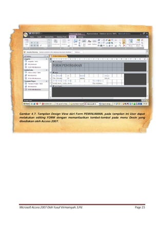 Microsoft Access 2007 Oleh Yusuf Virmansyah, S,Pd. Page 23
Gambar 4.7. Tampilan Design View dari Form PEMINJAMAN, pada tampilan ini User dapat
melakukan editing FORM dengan memanfaatkan tombol-tombol pada menu Desin yang
disediakan oleh Access 2007.
 