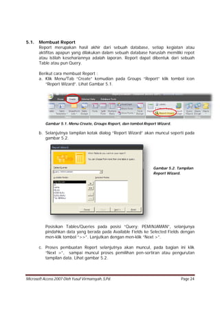 Microsoft Access 2007 Oleh Yusuf Virmansyah, S,Pd. Page 24
5.1. Membuat Report
Report merupakan hasil akhir dari sebuah database, setiap kegiatan atau
aktifitas apapun yang dilakukan dalam sebuah database haruslah memiliki repot
atau istilah kesehariannya adalah laporan. Report dapat dibentuk dari sebuah
Table atau pun Query.
Berikut cara membuat Report :
a. Klik Menu/Tab “Create” kemudian pada Groups “Report” klik tombol icon
“Report Wizard”. Lihat Gambar 5.1.
Gambar 5.1. Menu Create, Groups Report, dan tombol Report Wizard.
b. Selanjutnya tampilan kotak dialog “Report Wizard” akan muncul seperti pada
gambar 5.2.
Posisikan Tables/Queries pada posisi “Query: PEMINJAMAN”, selanjunya
pindahkan data yang berada pada Available Fields ke Selected Fields dengan
men-klik tombol “>>”. Lanjutkan dengan men-klik “Next >”.
c. Proses pembuatan Report selanjutnya akan muncul, pada bagian ini klik
“Next >”, sampai muncul proses pemilihan pen-sortiran atau pengurutan
tampilan data. Lihat gambar 5.2.
Gambar 5.2. Tampilan
Report Wizard.
 