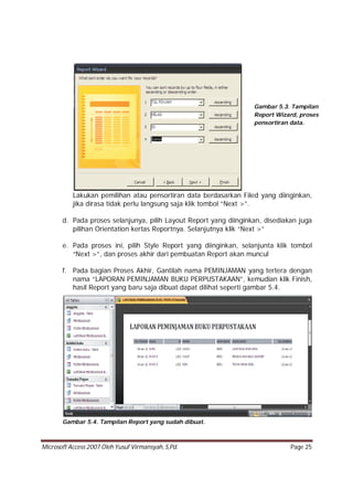 Microsoft Access 2007 Oleh Yusuf Virmansyah, S,Pd. Page 25
Lakukan pemilihan atau pensortiran data berdasarkan Filed yang diinginkan,
jika dirasa tidak perlu langsung saja klik tombol “Next >”.
d. Pada proses selanjunya, pilih Layout Report yang diinginkan, disediakan juga
pilihan Orientation kertas Reportnya. Selanjutnya klik “Next >”
e. Pada proses ini, pilih Style Report yang diinginkan, selanjunta klik tombol
“Next >”, dan proses akhir dari pembuatan Report akan muncul
f. Pada bagian Proses Akhir, Gantilah nama PEMINJAMAN yang tertera dengan
nama “LAPORAN PEMINJAMAN BUKU PERPUSTAKAAN”, kemudian klik Finish,
hasil Report yang baru saja dibuat dapat dilihat seperti gambar 5.4.
Gambar 5.4. Tampilan Report yang sudah dibuat.
Gambar 5.3. Tampilan
Report Wizard, proses
pensortiran data.
 