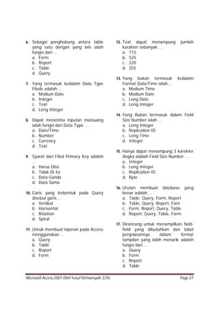 Microsoft Access 2007 Oleh Yusuf Virmansyah, S,Pd. Page 27
6. Sebagai penghubung antara table
yang satu dengan yang lain ialah
fungsi dari …
a. Form
b. Report
c. Table
d. Query
7. Yang termasuk kedalam Data Type
Fileds adalah …
a. Medium Date
b. Integer
c. Text
d. Long Integer
8. Dapat menerima inputan matauang
ialah fungsi dari Data Type …
a. Date/Time
b. Number
c. Currency
d. Text
9. Syarat dari Filed Primary Key adalah
…
a. Harus Diisi
b. Tidak Di Isi
c. Data Ganda
d. Data Sama
10. Garis yang terbentuk pada Query
disebut garis …
a. Vertikal
b. Horisontal
c. Relation
d. Spiral
11. Unruk membuat laporan pada Access
menggunakan …
a. Query
b. Table
c. Report
d. Form
12. Text dapat menampung jumlah
karakter sebanyak …
a. 115
b. 525
c. 220
d. 255
13. Yang bukan termasuk kedalam
Format Data/Time ialah …
a. Medium Time
b. Medium Date
c. Long Date
d. Long Integer
14. Yang Bukan termasuk dalam Field
Size Number ialah …
a. Long Integer
b. Replication ID
c. Long Time
d. Integer
15. Hanya dapat menampung 3 karekter
Angka adalah Field Size Number …
a. Integer
b. Long Integer
c. Replication ID
d. Byte
16. Urutan membuat database yang
benar adalah …
a. Table, Query. Form, Report
b. Table, Query, Report, Forn
c. Form, Report, Query, Table
d. Report, Query, Table, Form
17. Dirancang untuk menampilkan field-
field yang dibutuhkan dan tabel
penjelasannya dalam format
tampilan yang lebih menarik adalah
fungsi dari …
a. Query
b. Form
c. Report
d. Table
 