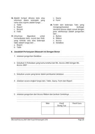 Microsoft Access 2007 Oleh Yusuf Virmansyah, S,Pd. Page 28
18. Adalah tempat dimana data atau
informasi dalam kelompok yang
sama atau sejenis adalah fungsi …
a. Table
b. Report
c. Record
d. Field
19. Umumnya digunakan untuk
memanipulasi data, record dan field,
yang terletak satu atau beberapa
table adalah fungsi dari …
a. Report
b. Table
c. Query
d. Form
20. Terdiri dari beberapa Tabs yang
mengorganisasikan berbagai
skenario khusus objek sesuai dengan
jenis aktifitasnya adalah pengertian
dari ...
a. Button
b. Ribbon
c. Access
d. DataBase
B. Jawablah Pertanyaan Dibawah Ini Dengan Benar
1. Jelaskan pengertian DataBase ……………………………………………………………………….
……………………………………………………………………………………………………………………
……………………………………………………………………………………………………………………
2. Sebutkan 5 Perbedaan yang kamu ketahui dari Ms. Access 2003 dengan Ms.
Access 2007 …………………………………………………………………………………………………
……………………………………………………………………………………………………………………
……………………………………………………………………………………………………………………
……………………………………………………………………………………………………………………
3. Sebutkan urutan yang benar dalam pembuatan database ………………………………..
……………………………………………………………………………………………………………………
……………………………………………………………………………………………………………………
4. Jelaskan secara singkat fungsi dari, Table, Query, Form dan Report
……………………………………………………………………………………………………………………
……………………………………………………………………………………………………………………
……………………………………………………………………………………………………………………
……………………………………………………………………………………………………………………
……………………………………………………………………………………………………………………
5. Jelaskan pengertian dari Access Ribbon dan berikan Contohnya ………………………
……………………………………………………………………………………………………………………
……………………………………………………………………………………………………………………
……………………………………………………………………………………………………………………
Nilai Paraf
Orang Tua
Paraf Guru
 