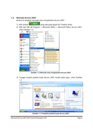 Microsoft Access 2007 Oleh Yusuf Virmansyah, S,Pd. Page 4
1.2. Memulai Access 2007
Berikut ini langkah memulai atau menjalankan Access 2007 :
1) Klik tombol yang ada pada pojok kiri Taskbar Anda;
2) Pilih dan Klik All Program > Microsoft Office > Microsoft Office Access 2007.
Lihat Gambar 1.2
Gambar 1.2 Memulai atau menjalankan Access 2007
3) Tunggu sampai jendela kerja Access 2007 tampil pada layar. Lihat Gambar
1.3
Gambar 1.3 Tampilan jendela kerja Access 2007
 