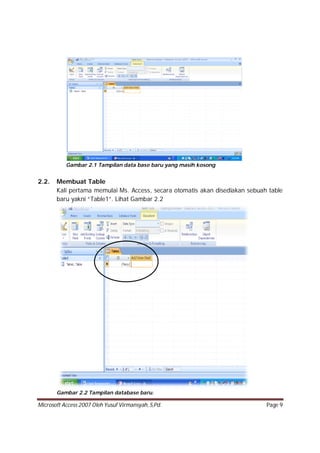 Microsoft Access 2007 Oleh Yusuf Virmansyah, S,Pd. Page 9
Gambar 2.1 Tampilan data base baru yang masih kosong
2.2. Membuat Table
Kali pertama memulai Ms. Access, secara otomatis akan disediakan sebuah table
baru yakni “Table1”. Lihat Gambar 2.2
Gambar 2.2 Tampilan database baru.
 