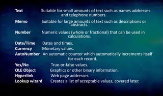 Text Suitable for small amounts of text such as names addresses
Memo Suitable for large amounts of text such as descriptions or
Number Numeric values (whole or fractional) that can be used in
Date/Time Dates and times.
Currency Monetary values.
AutoNumber An automatic counter which automatically increments itself
Yes/No True-or-false values.
OLE Object Graphics or other binary information.
Hyperlink Web page addresses.
Lookup wizard Creates a list of acceptable values, covered later.
for each record.
and telephone numbers.
abstracts.
calculations.
 