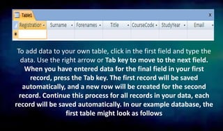 To add data to your own table, click in the first field and type the
data. Use the right arrow or Tab key to move to the next field.
When you have entered data for the final field in your first
record, press the Tab key. The first record will be saved
automatically, and a new row will be created for the second
record. Continue this process for all records in your data, each
record will be saved automatically. In our example database, the
first table might look as follows
 