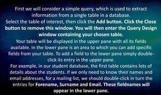 First we will consider a simple query, which is used to extract
information from a single table in a database.
Select the table of interest, then click the Add button. Click the Close
button to remove this window. You will then enter the Query Design
window containing your chosen table.
Your table will be displayed in the upper pane with all its fields
available. In the lower pane is an area to which you can add specific
fields from your table. To add a field to the lower pane simply double-
click its entry in the upper pane.
For example, in our student database, the first table contains lots of
details about the students. If we only need to know their names and
email addresses, for a mailing list, we should double-click in turn the
entries for Forename, Surname and Email. These fieldnames will
appear in the lower pane.
 