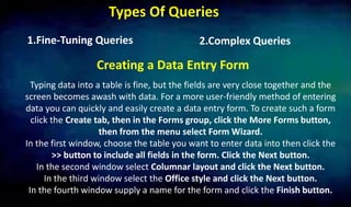 Types Of Queries
2.Complex Queries1.Fine-Tuning Queries
Creating a Data Entry Form
Typing data into a table is fine, but the fields are very close together and the
screen becomes awash with data. For a more user-friendly method of entering
data you can quickly and easily create a data entry form. To create such a form
click the Create tab, then in the Forms group, click the More Forms button,
then from the menu select Form Wizard.
In the first window, choose the table you want to enter data into then click the
>> button to include all fields in the form. Click the Next button.
In the second window select Columnar layout and click the Next button.
In the third window select the Office style and click the Next button.
In the fourth window supply a name for the form and click the Finish button.
 