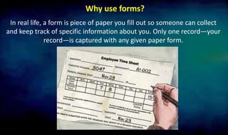 Why use forms?
In real life, a form is piece of paper you fill out so someone can collect
and keep track of specific information about you. Only one record—your
record—is captured with any given paper form.
 